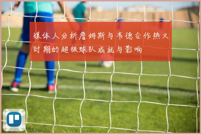 媒体人分析詹姆斯与韦德合作热火时期的超级球队成就与影响