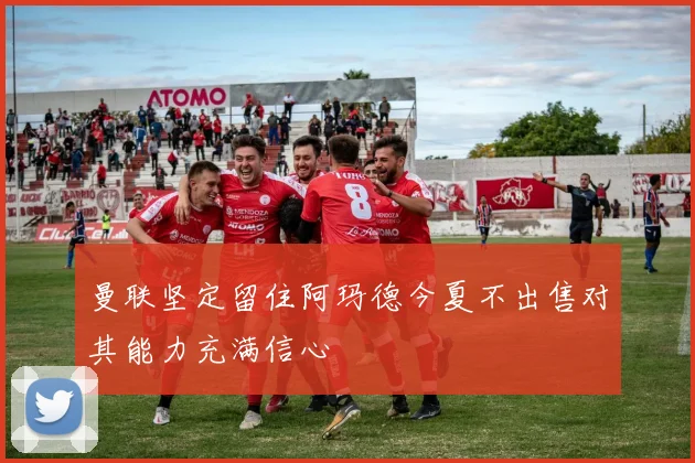 曼联坚定留住阿玛德今夏不出售对其能力充满信心